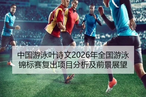 中国游泳叶诗文2026年全国游泳锦标赛复出项目分析及前景展望
